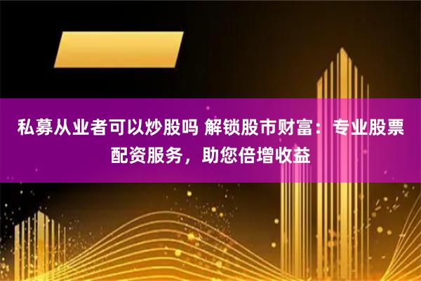 私募从业者可以炒股吗 解锁股市财富：专业股票配资服务，助您倍增收益