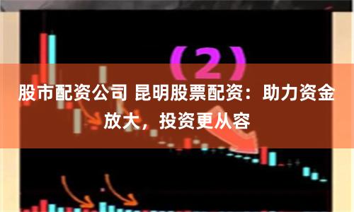 股市配资公司 昆明股票配资：助力资金放大，投资更从容