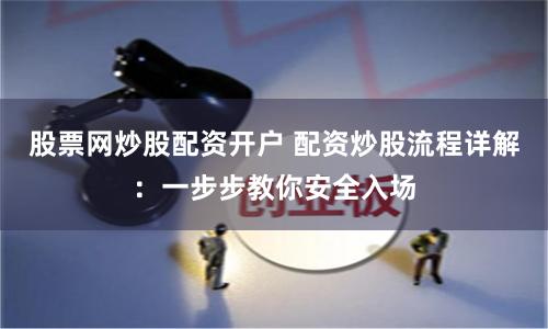 股票网炒股配资开户 配资炒股流程详解：一步步教你安全入场