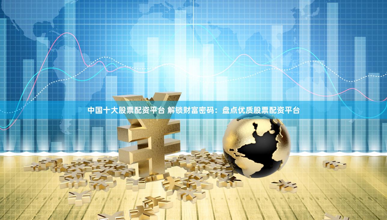 中国十大股票配资平台 解锁财富密码：盘点优质股票配资平台