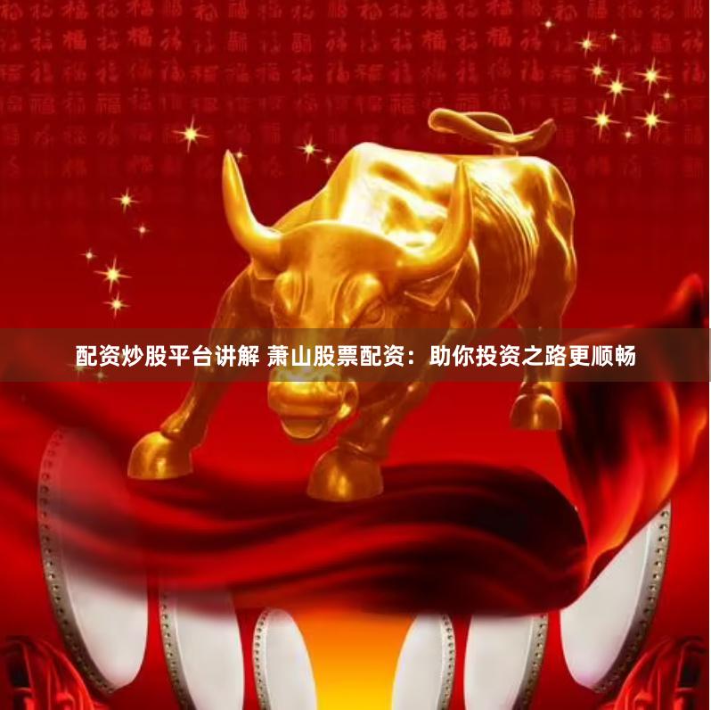 配资炒股平台讲解 萧山股票配资：助你投资之路更顺畅