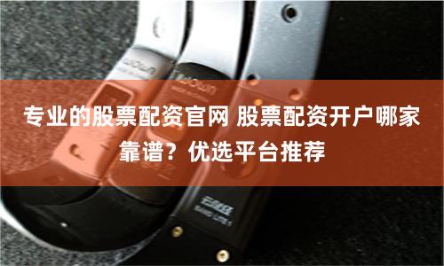 专业的股票配资官网 股票配资开户哪家靠谱？优选平台推荐