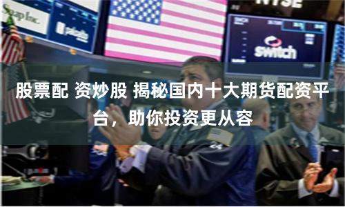 股票配 资炒股 揭秘国内十大期货配资平台，助你投资更从容