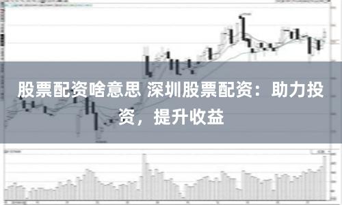 股票配资啥意思 深圳股票配资：助力投资，提升收益
