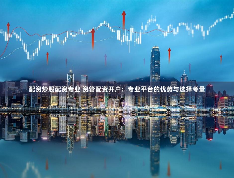 配资炒股配资专业 资管配资开户：专业平台的优势与选择考量