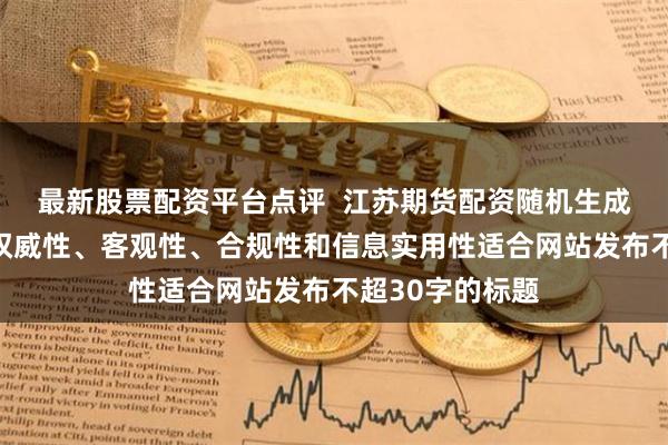 最新股票配资平台点评  江苏期货配资随机生成含有中立性、权威性、客观性、合规性和信息实用性适合网站发布不超30字的标题